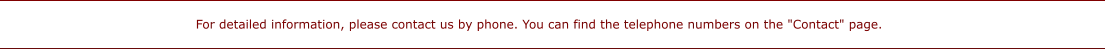 For detailed information, please contact us by phone. You can find the telephone numbers on the "Contact" page.